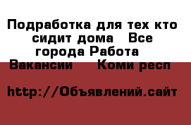 Подработка для тех,кто сидит дома - Все города Работа » Вакансии   . Коми респ.